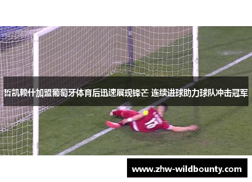 哲凯赖什加盟葡萄牙体育后迅速展现锋芒 连续进球助力球队冲击冠军